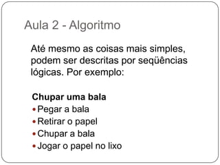 Aula 2 - Algoritmo Como exemplos de algoritmos podemos citar os algoritmos das operações básicas (adição,multiplicação, divisão e subtração) de números reais decimais. Outros exemplos seriam os manuais de aparelhos eletrônicos, como um videocassete, que explicam passo-a-passo como, por exemplo, gravar um evento.