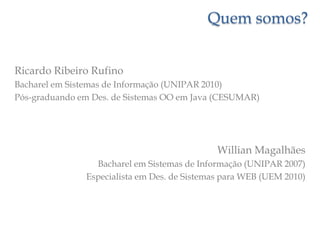 Quem somos?Ricardo Ribeiro RufinoBacharel em Sistemas de Informação (UNIPAR 2010)Pós-graduando em Des. de Sistemas OO em Java (CESUMAR)Willian MagalhãesBacharel em Sistemas de Informação (UNIPAR 2007)Especialista em Des. de Sistemas para WEB (UEM 2010)