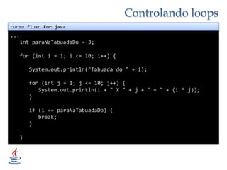 Controlando loopscurso.fluxo.For.java...intparaNaTabuadaDo = 3;   for (int i = 1; i <= 10; i++) {System.out.println("Tabuada do " + i);      for (int j = 1; j <= 10; j++) {System.out.println(i + " X " + j + " = " + (i * j));      }if (i == paraNaTabuadaDo) {         break;      }}