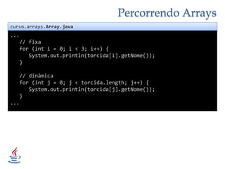 Percorrendo Arrayscurso.arrays.Array.java...   // fixa   for (int i = 0; i < 3; i++) {System.out.println(torcida[i].getNome());   }   // dinâmica   for (int j = 0; j < torcida.length; j++) {System.out.println(torcida[j].getNome());   }...