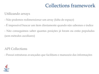 Collections frameworkUtilizando arrays- Não podemos redimensionar um array (falta de espaço)- É impossível buscar um item diretamente quando não sabemos o índice- Não conseguimos saber quantas posições já foram ou estão populadas (sem métodos auxiliares)API Collections- Possuí estruturas avançadas que facilitam o manuseio das informações