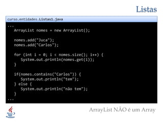 Listascurso.entidades.Listas1.java...ArrayList nomes = new ArrayList();nomes.add("Juca");nomes.add("Carlos");   for (int i = 0; i < nomes.size(); i++) {System.out.println(nomes.get(i));   }if(nomes.contains("Carlos")) {System.out.println("tem");   } else {System.out.println("não tem");   }...ArrayList NÃO é um Array