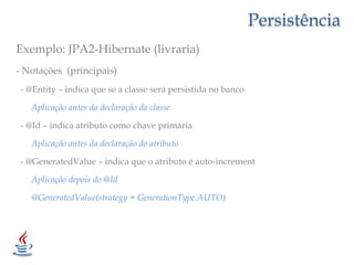 PersistênciaExemplo: JPA2-Hibernate (livraria)- Notações  (principais)  - @Entity – indica que se a classe será persistida no banco       Aplicação antes da declaração da classe - @Id – indica atributo como chave primária       Aplicação antes da declaração do atributo  - @GeneratedValue – indica que o atributo é auto-increment       Aplicação depois do @Id       @GeneratedValue(strategy= GenerationType.AUTO)