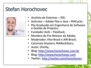 Stefan HorochovecAnalista de Sistemas – IDS;Instrutor – Adobe Flex e Java – RIACycle;Pós Graduado em Engenharia de Software e Gestão de Projetos;Fundador AUG – FlexDuck;Membro da Pre-Release da Adobe;Moderador: Flex-Brasil e AIR-Brasil;Colunista Imasters, RIARockStars;Autor: Oreilly;Blog: http://www.horochovec.com.brBlog: http://www.horochovec.comTwitter: http://twitter.com/horochovec;