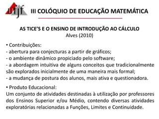  Investigação dos referenciais teóricos utilizados, da questão de investigação elaborada, da metodologia de pesquisa delineada e das considerações finais.III COLÓQUIO DE EDUCAÇÃO MATEMÁTICAAS TICE’S E O ENSINO DE INTRODUÇÃO AO CÁLCULOAlves (2010) Pesquisa: Ensino de Funções, Limites e Continuidade com utilização de TICE’S  em disciplinas de Introdução ao Cálculo.