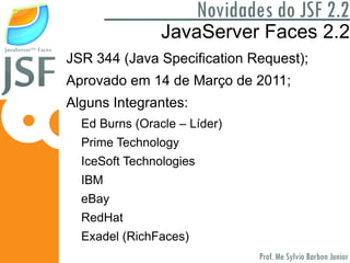 O que é JavaServer Faces? É um framework oficial da Oracle voltado para: 1) Simplicidade no desenvolvimento; 2) Ser baseado em componentes para Camada View; 3) Seguir estritamente o padrão MVC; 4) Facilitar a manipulação de eventos; Algumas IDEs apresentam plugins Drag and Drop para seus componentes;  