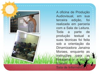 A oficina de Produção Audiovisual, em sua terceira edição, foi realizada em parceria com a Sala de Leitura. Toda a parte de produção textual e suas técnicas foi feita sob a orientação da Dinamizadora Janaina Moraes, enquanto as instruções para as filmagens e a edição ficaram a cargo da Sala de Informática. 