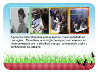 A parceriafoi fundamental para a imprimirmaiorqualidadeàsproduções . Além disso, a variação de espaços e de temasfoiimportanteparaunir e solidificaro grupoconseguindoassim a continuidade do trabalho.