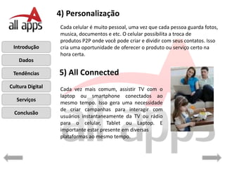 4) Personalização
                  Cada celular é muito pessoal, uma vez que cada pessoa guarda fotos,
                  musica, documentos e etc. O celular possibilita a troca de
                  produtos P2P onde você pode criar e dividir com seus contatos. Isso
 Introdução       cria uma oportunidade de oferecer o produto ou serviço certo na
                  hora certa.
    Dados

 Tendências       5) All Connected
Cultura Digital   Cada vez mais comum, assistir TV com o
                  laptop ou smartphone conectados ao
   Serviços
                  mesmo tempo. Isso gera uma necessidade
                  de criar campanhas para interagir com
  Conclusão
                  usuários instantaneamente da TV ou rádio
                  para o celular, Tablet ou Laptop. E
                  importante estar presente em diversas
                  plataformas ao mesmo tempo.
 