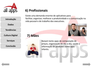 6) Profissionais
                  Existe uma demanda enorme de aplicativos para
 Introdução       facilitar, organizar, melhorar a produtividade e a comunicação na
                  vida pessoal e de trabalho dos executivos.
    Dados

 Tendências

Cultura Digital    7) Mães
   Serviços                        Baixam tanto apps de comparação de
                                   preços, organização do dia-a-dia, saúde e
  Conclusão                        informação de produtos como apps
                                   infantis.
 