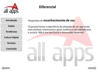 Diferencial


 Introdução       •Dispositivo de reconhecimento de         voz.
    Dados         •É possível tornar a experiência da utilização de um app muito
                  mais intuitiva, interessante e gerar conforto e comodidade para
 Tendências       o usuário. Não é isso que busca o consumidor moderno?

Cultura Digital

   Serviços

  Conclusão
 