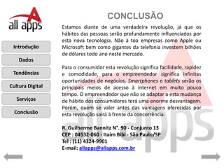CONCLUSÃO
                  Estamos diante de uma verdadeira revolução, já que os
                  hábitos das pessoas serão profundamente influenciados por
                  esta nova tecnologia. Não à toa empresas como Apple ou
 Introdução       Microsoft bem como gigantes da telefonia investem bilhões
                  de dólares todo ano neste mercado.
    Dados
                  Para o consumidor esta revolução significa facilidade, rapidez
 Tendências       e comodidade, para o empreendedor significa infinitas
                  oportunidades de negócios. Smartphones e tablets serão os
Cultura Digital   principais meios de acesso à internet em muito pouco
                  tempo. O empreendedor que não se adaptar a esta mudança
   Serviços       de hábito dos consumidores terá uma enorme desvantagem.
                  Porém, quem se valer antes das vantagens oferecidas por
  Conclusão       esta revolução sairá à frente da concorrência.

                  R. Guilherme Bannitz N°. 90 - Conjunto 13
                  CEP : 04532-060 - Itaim Bibi - São Paulo/SP
                  Tel : (11) 4324-9901
                  E-mail: allapps@allapps.com.br
 