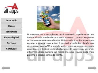 Introdução

    Dados

 Tendências
                  O mercado de smarthphones está crescendo rapidamente em
Cultura Digital   todo o Mundo, mudando com isso a maneira como as empresas
                  se comunicam com seus clientes. Hoje em dia é muito importante
   Serviços       entreter e agregar valor e isso é possível através das plataformas
                  de celulares com APPS e mobile webs, onde as pessoas acessam
  Conclusão       conteúdo e entretenimento diretamente do seu celular de onde
                  estiverem, desta maneira sua marca cria uma relação ainda mais
                  próxima e pessoal com cada cliente.
 