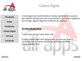 Cultura Digital


                  A tecnologia está transformando o mundo rapidamente no quesito
 Introdução
                  das relações interpessoais, das comunicações e com isso as exigências
    Dados         do mercado. Seguem algumas tendências de negócios:

 Tendências
                  1) Imediatismo
Cultura Digital
                  “I want them all and I want them now”
   Serviços
                  A cultura digital exige uma comunicação um para um, direta e
  Conclusão       em tempo real. E o celular através dos aplicativos e mobile
                  web possibilitam isso.
 