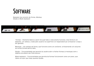 SOFTWARE!
Baseado nos conceito de Forma, Mockup,
Edição e Modo keyboard




   Formas – Elemento básico a par tir do qual todo o instrumento funciona. Uma forma é um
  desenho, um rabisco, criado pelo usuário na super fície e é responsável por armazenar o loop a
  ser gravado;

  Mockups – Um subtipo de forma, que funciona como um container, armazenando um conjunto
  de outras formas dentro dele;

  Edição – Funcionalidade que permite ao usuário abrir e fechar formas (e mockups) com o
  objetivo de alterar seu fluxo sonoro;

  Modo keyboard – Funcionalidade que permite às formas funcionarem como um piano, que
  libera um som (seu loop) quando tocado.
 
