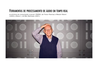 FERRAMENTAS DE PROCESSAMENTO DE ÁUDIO EM TEMPO REAL!
primórdios da computação musical: CSIRAC, de Trevor Pearcey e Maston Beard
(1950) e Music I, de Max Mathews (1957).
 