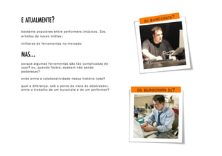 E ATUALMENTE?!
bastante populares entre per formers (músicos, DJs,
ar tistas de novas mídias)

milhares de ferramentas no mercado


MAS...!
porque algumas ferramentas são tão complicadas de
usar? ou, quando fáceis, acabam não sendo
poderosas?

onde entra a colaboratividade nessa história toda?

qual a diferença, sob o ponto de vista do obser vador,
entre o trabalho de um burocrata e de um per former?     OU BUROCRATA DJ ?
 