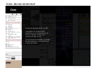 TÁ CERTO... MAS O QUE É QUE EXISTE POR AÍ? 

     CSOUND!




                            Criada na década de 90, no MIT

                            Linguagem de programação
                            poderosa pra processamento de
                            sinais: a grosso modo, uma
                            mistura de XML com C

                            Funcionamento baseado na edição
                            de dois arquivos: um de par titura
                            e outro de timbre
 
