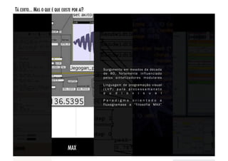 TÁ CERTO... MAS O QUE É QUE EXISTE POR AÍ? 




                                              Surgimento em meados da década
                                              de 80, for temente influenciado
                                              p e l o s s i n te t i z a d o r e s m o d u l a r e s

                                              Linguagem de programação visual
                                              ( LV P ) p a r a p r o c e s s a m a n e t o
                                              a u d i o v i s u a l

                                              Paradigma orientado a
                                              f l u xo g r a m a s e a “ f i l o s o f i a M A X ”




                                MAX!
 