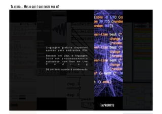 TÁ CERTO... MAS O QUE É QUE EXISTE POR AÍ? 




                              Linguagem gratuita disponível
                              apenas para ambientes OSX

                              Baseado em Lisp, a linguagem
                              foca em processamento
                              a u d i o v i s u a l c o m fo c o e m L i v e
                              C           o         d      i      n        g

                              Dá um bom supor te à colaboração  




                                                                               IMPROMPTU!
 