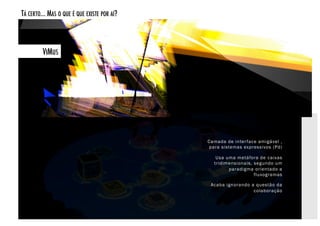 TÁ CERTO... MAS O QUE É QUE EXISTE POR AÍ? 



         VIMUS!




                                              Camada de inter face amigável ,
                                               para sistemas expressivos (Pd)

                                                 Usa uma metáfora de caixas
                                                tridimensionais, segundo um
                                                      paradigma orientado a
                                                                 fluxogramas

                                               Acaba ignorando a questão da
                                                                colaboração
 