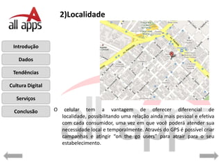 2)Localidade


 Introdução

    Dados

 Tendências

Cultura Digital

   Serviços

  Conclusão       O    celular tem a vantagem de oferecer diferencial de
                      localidade, possibilitando uma relação ainda mais pessoal e efetiva
                      com cada consumidor, uma vez em que você poderá atender sua
                      necessidade local e temporalmente. Através do GPS é possível criar
                      campanhas e atingir “on the go users” para atrair para o seu
                      estabelecimento.
 