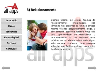 3) Relacionamento

 Introdução                    Quando falamos de celular falamos de
                               relacionamentos        interpessoais,   nos
    Dados                      tornando mais próximos da família e amigos
                               mesmo estando geograficamente longe. E
 Tendências                    isso também acontece quando você cria
                               uma oportunidade de transformar o
Cultura Digital                relacionamento da sua empresa mais
                               próximo do seu cliente, oferecendo algum
   Serviços                    valor naquele momento, como qualquer
                               aplicativo que facilite qualquer troca entre
  Conclusão                    familiares e amigos.
 