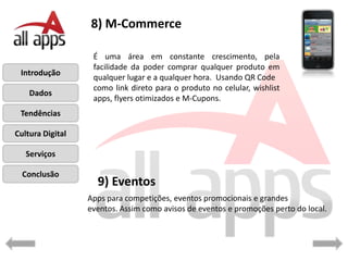 8) M-Commerce

                   É uma área em constante crescimento, pela
                   facilidade da poder comprar qualquer produto em
 Introdução
                   qualquer lugar e a qualquer hora. Usando QR Code
                   como link direto para o produto no celular, wishlist
    Dados
                   apps, flyers otimizados e M-Cupons.
 Tendências

Cultura Digital

   Serviços

  Conclusão
                    9) Eventos
                  Apps para competições, eventos promocionais e grandes
                  eventos. Assim como avisos de eventos e promoções perto do local.
 