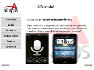 Diferencial


 Introdução       •Dispositivo de reconhecimento de         voz.
    Dados         •É possível tornar a experiência da utilização de um app muito
                  mais intuitiva, interessante e gerar conforto e comodidade para
 Tendências       o usuário. Não é isso que busca o consumidor moderno?

Cultura Digital

   Serviços

  Conclusão
 