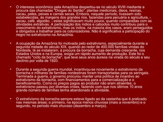 O interesse econômico pela Amazônia despertou-se no século XVIII mediante a procura das chamadas "Drogas do Sertão", plantas medicinais, óleos, resinas, cacau, peles, peixes e carnes secas. Embora, naquele período, tivessem sido estabelecidas, às margens dos grandes rios, fazendas para pecuária e agricultura, - cacau, café, algodão, - estas significavam muito pouco, quando comparadas com as atividades extrativas. A participação dos índios e caboclos muito contribuiu para o crescimento do extrativismo, mas os índios, na maioria dos casos, eram perseguidos e obrigados a trabalhar para os colonizadores. Não é significativa a participação do negro no extrativismo na Amazônia. A ocupação da Amazônia foi motivada pelo extrativismo, especialmente durante a segunda metade do século XIX, quando ao redor de 400.000 famílias vindas do Nordeste, lá se instalaram, à procura da borracha, cuja demanda crescente, nos Estados Unidos e na Europa, exigia um rápido aumento de produção. Este foi o chamado "ciclo da borracha", que teve seus anos áureos na virada do século e seu declínio por volta de 1920. Durante a segunda guerra mundial, incentivou-se novamente o extrativismo da borracha e milhares de famílias nordestinas foram transportadas para os seringais. Terminada a guerra, o governo procurou manter uma política de incentivo ao extrativismo da borracha, com financiamentos para a comercialização e o beneficiamento. Como os preços pagos ao produtor não eram atraentes, o extrativismo passou por diversas crises, fazendo com que nos últimos 10 anos grande número de famílias tenha abandonado a atividade. O extrativismo da borracha sempre esteve ligado ao da castanha que é praticado nas mesmas áreas; o primeiro, na época menos chuvosa (maio a novembro) e o segundo, no período mais chuvoso (dezembro a março). 