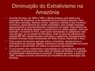 Diminuição do Extrativismo na Amazônia Durante 20 anos, de 1965 a 1985, o Brasil praticou uma política de ocupação da Amazônia, e de expansão da sua fronteira agrícola. Para tanto abriu estradas, distribuiu terras, organizou colônias e deu inúmeros incentivos, especialmente de crédito subsidiado, para instalar fazendas agropecuárias e empreendimentos madereiros na região. Esta política de destruição da floresta aniquilou o extrativismo em várias regiões, como por exemplo, no estado do Pará, onde foram derrubados os castanhais mais ricos do pais, ou no estado de Rondônia, onde na área de influência da estrada BR 364, desapareceram seringais e castanhais. Desapareceram também diversas áreas extrativistas em Mato Grosso, Maranhão e Acre. Este avanço da fronteira agrícola sobre a Amazônia, desestruturou o extrativismo em diversas regiões, transformou áreas extrativistas em pasto para gado e extrativistas em peões ou pequenos agricultores. O que impediu que continuasse a devastação foi a pressão dos próprios moradores, que expunham suas vidas em defesa da floresta, e a pressão de instituições internacionais e nacionais. O próprio governo, a partir de 1985, começou a tomar consciência da importância da conservação das florestas. 