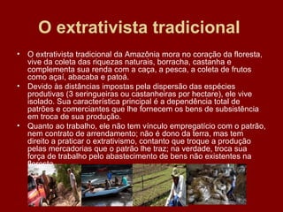 O extrativista tradicional   O extrativista tradicional da Amazônia mora no coração da floresta, vive da coleta das riquezas naturais, borracha, castanha e complementa sua renda com a caça, a pesca, a coleta de frutos como açaí, abacaba e patoá. Devido às distâncias impostas pela dispersão das espécies produtivas (3 seringueiras ou castanheiras por hectare), ele vive isolado. Sua característica principal é a dependência total de patrões e comerciantes que lhe fornecem os bens de subsistência em troca de sua produção. Quanto ao trabalho, ele não tem vínculo empregatício com o patrão, nem contrato de arrendamento; não é dono da terra, mas tem direito a praticar o extrativismo, contanto que troque a produção pelas mercadorias que o patrão lhe traz; na verdade, troca sua força de trabalho pelo abastecimento de bens não existentes na floresta. 