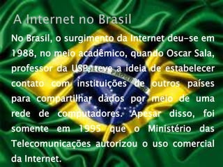 No Brasil, o surgimento da Internet deu-se em 1988, no meio acadêmico, quando Oscar Sala, professor da USP, teve a ideia de estabelecer contato com instituições de outros países para compartilhar dados por meio de uma rede de computadores. Apesar disso, foi somente em 1995 que o Ministério das Telecomunicações autorizou o uso comercial da Internet.A Internet no Brasil