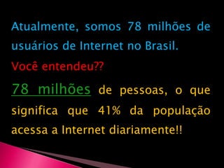 Atualmente, somos 78 milhões de usuários de Internet no Brasil. Você entendeu?? 78 milhõesde pessoas, o que significa que 41% da população acessa a Internet diariamente!!