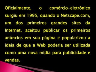 Oficialmente, o comércio-eletrônico surgiu em 1995, quando o Netscape.com, um dos primeiros grandes sites da Internet, aceitou publicar os primeiros anúncios em sua página e popularizou a ideia de que a Web poderia ser utilizada como uma nova mídia para publicidade e vendas.