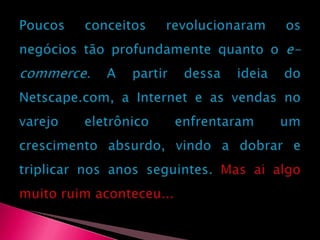 Poucos conceitos revolucionaram os negócios tão profundamente quanto o e-commerce. A partir dessa ideia do Netscape.com, a Internet e as vendas no varejo eletrônico enfrentaram um crescimento absurdo, vindo a dobrar e triplicar nos anos seguintes. Mas ai algo muito ruim aconteceu...