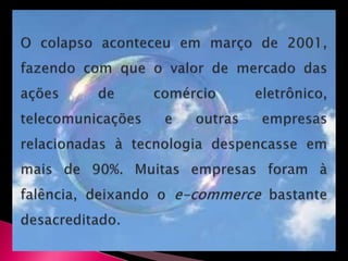 O colapso aconteceu em março de 2001, fazendo com que o valor de mercado das ações de comércio eletrônico, telecomunicações e outras empresas relacionadas à tecnologia despencasse em mais de 90%. Muitas empresas foram à falência, deixando o e-commerce bastante desacreditado.