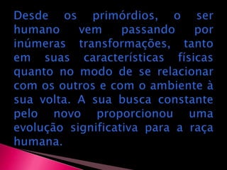 Desde os primórdios, o ser humano vem passando por inúmeras transformações, tanto em suas características físicas quanto no modo de se relacionar com os outros e com o ambiente à sua volta. A sua busca constante pelo novo proporcionou uma evolução significativa para a raça humana.