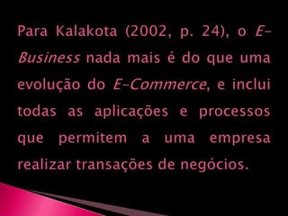Para Kalakota (2002, p. 24), o E-Business nada mais é do que uma evolução do E-Commerce, e inclui todas as aplicações e processos que permitem a uma empresa realizar transações de negócios.