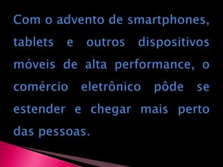 Com o advento de smartphones, tablets e outros dispositivos móveis de alta performance, o comércio eletrônico pôde se estender e chegar mais perto das pessoas.