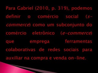 Para Gabriel (2010, p. 319), podemos definir o comércio social (s-commerce) como um subconjunto do comércio eletrônico (e-commerce) que emprega ferramentas colaborativas de redes sociais para auxiliar na compra e venda on-line.