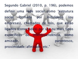 Segundo Gabriel (2010, p. 196), podemos definir uma rede social como “estrutura social formada por indivíduos (ou empresas), chamados de nós, que estão ligados (conectados) por um ou mais tipos específicos de interdependência, como amizade, parentesco, proximidade/afinidade, etc.”