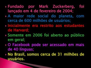 Fundado por Mark Zuckerberg, foi lançado em 4 de fevereiro de 2004;A maior rede social do planeta, com cerca de 600 milhões de usuários;Inicialmente era restrito aos estudantes de Harvard;Somente em 2006 foi aberto ao público em geral;O Facebook pode ser acessado em mais de 40 línguas;No Brasil, somos cerca de 31milhões de usuários.