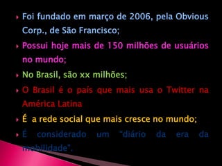 Foi fundado em março de 2006, pela ObviousCorp., de São Francisco;Possui hoje mais de 150 milhões de usuários no mundo;No Brasil, são xx milhões;O Brasil é o país que mais usa o Twitter na América LatinaÉ  a rede social que mais cresce no mundo;É considerado um “diário da era da mobilidade”.