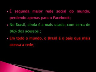 É segunda maior rede social do mundo, perdendo apenas para o Facebook;No Brasil, ainda é a mais usada, com cerca de 86% dos acessos ;Em todo o mundo, o Brasil é o país que mais acessa a rede; 