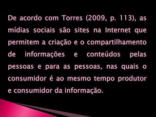De acordo com Torres (2009, p. 113), as mídias sociais são sites na Internet que permitem a criação e o compartilhamento de informações e conteúdos pelas pessoas e para as pessoas, nas quais o consumidor é ao mesmo tempo produtor e consumidor da informação.