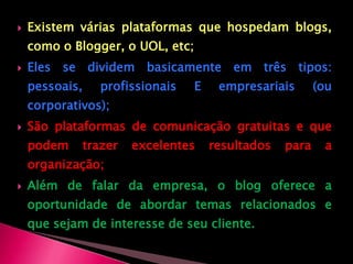 Existem várias plataformas que hospedam blogs, como o Blogger, o UOL, etc; Eles se dividem basicamente em três tipos: pessoais, profissionais E empresariais (ou corporativos);São plataformas de comunicação gratuitas e que podem trazer excelentes resultados para a organização;Além de falar da empresa, o blog oferece a oportunidade de abordar temas relacionados e que sejam de interesse de seu cliente.