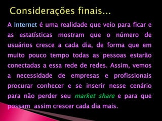 Considerações finais...AInterneté uma realidade que veio para ficar e as estatísticas mostram que o número de usuários cresce a cada dia, de forma que em muito pouco tempo todas as pessoas estarão conectadas a essa rede de redes. Assim, vemos a necessidade de empresas e profissionais procurar conhecer e se inserir nesse cenário para não perder seu marketsharee para que possam  assim crescer cada dia mais.
