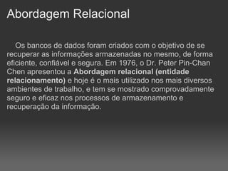 Abordagem Relacional

   Os bancos de dados foram criados com o objetivo de se
recuperar as informações armazenadas no mesmo, de forma
eficiente, confiável e segura. Em 1976, o Dr. Peter Pin-Chan
Chen apresentou a Abordagem relacional (entidade
relacionamento) e hoje é o mais utilizado nos mais diversos
ambientes de trabalho, e tem se mostrado comprovadamente
seguro e eficaz nos processos de armazenamento e
recuperação da informação.
 