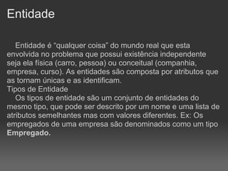 Entidade

   Entidade é “qualquer coisa” do mundo real que esta
envolvida no problema que possui existência independente
seja ela física (carro, pessoa) ou conceitual (companhia,
empresa, curso). As entidades são composta por atributos que
as tornam únicas e as identificam.
Tipos de Entidade
   Os tipos de entidade são um conjunto de entidades do
mesmo tipo, que pode ser descrito por um nome e uma lista de
atributos semelhantes mas com valores diferentes. Ex: Os
empregados de uma empresa são denominados como um tipo
Empregado.
 